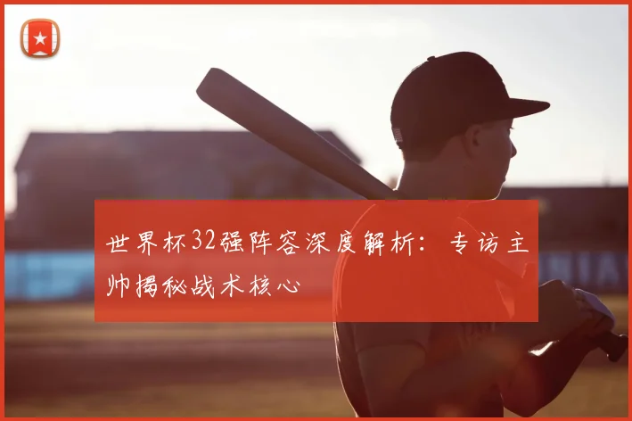 世界杯32强阵容深度解析：专访主帅揭秘战术核心