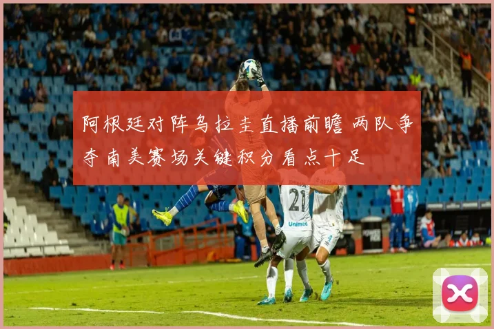 阿根廷对阵乌拉圭直播前瞻 两队争夺南美赛场关键积分看点十足