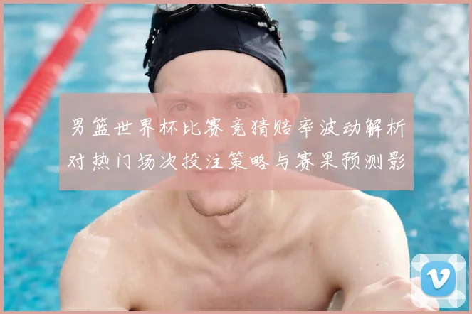 男篮世界杯比赛竞猜赔率波动解析对热门场次投注策略与赛果预测影响