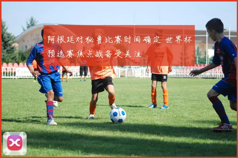 阿根廷对秘鲁比赛时间确定 世界杯预选赛焦点战备受关注