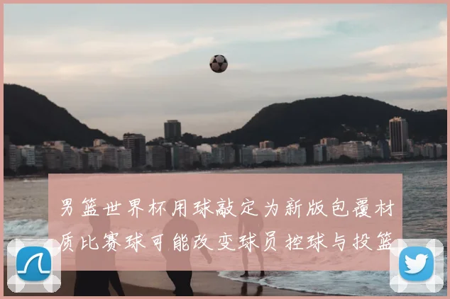男篮世界杯用球敲定为新版包覆材质比赛球可能改变球员控球与投篮手感