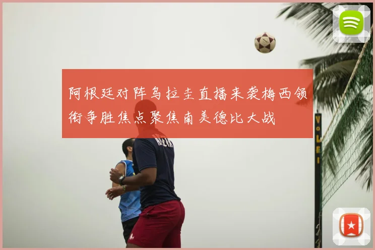 阿根廷对阵乌拉圭直播来袭梅西领衔争胜焦点聚焦南美德比大战