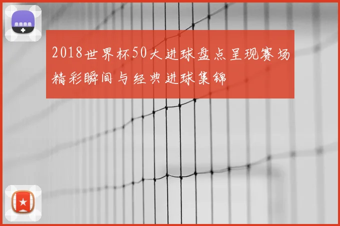 2018世界杯50大进球盘点呈现赛场精彩瞬间与经典进球集锦