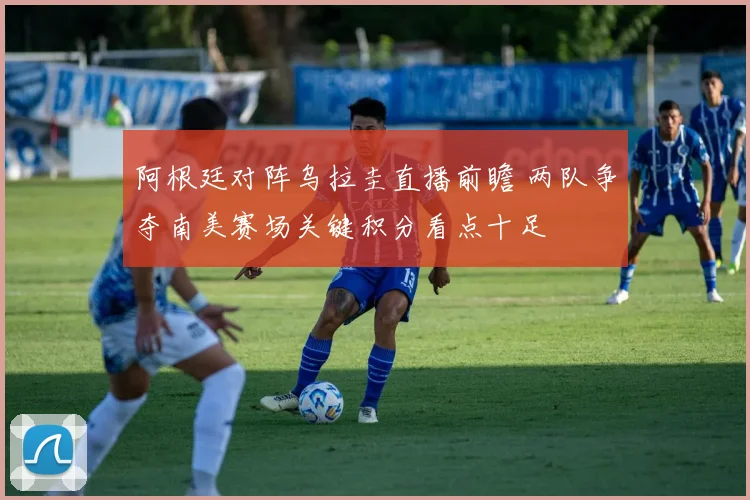 阿根廷对阵乌拉圭直播前瞻 两队争夺南美赛场关键积分看点十足