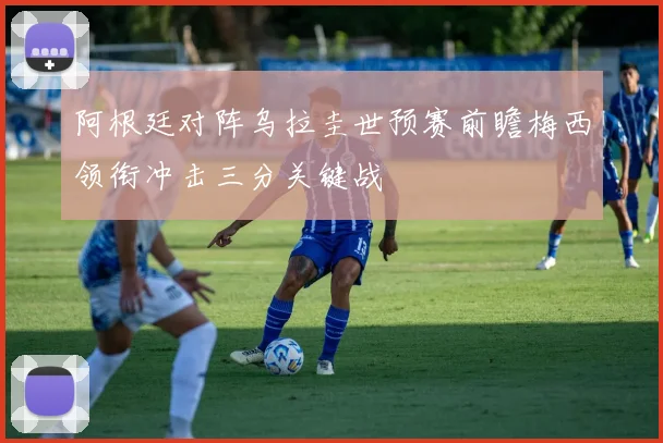 阿根廷对阵乌拉圭世预赛前瞻梅西领衔冲击三分关键战