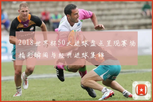 2018世界杯50大进球盘点呈现赛场精彩瞬间与经典进球集锦