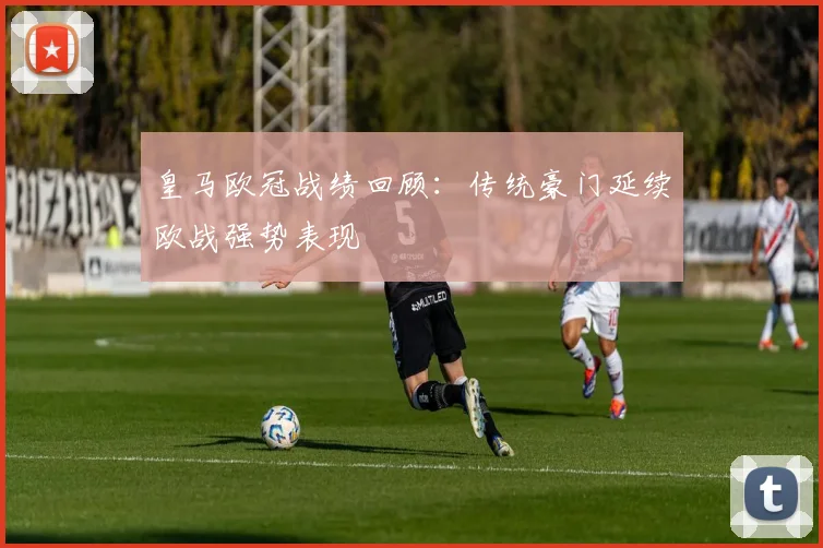 皇马欧冠战绩回顾：传统豪门延续欧战强势表现