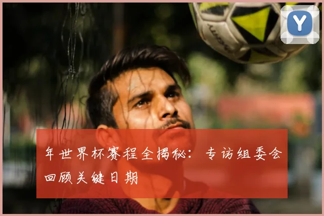 年世界杯赛程全揭秘:专访组委会回顾关键日期