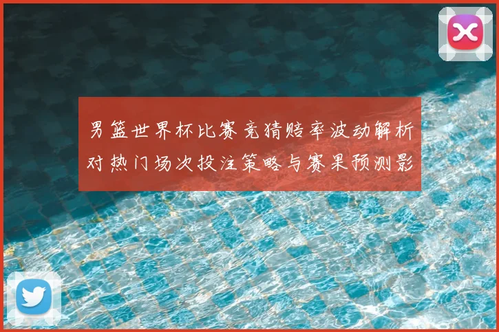 男篮世界杯比赛竞猜赔率波动解析对热门场次投注策略与赛果预测影响