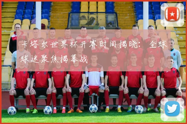卡塔尔世界杯开赛时间揭晓：全球球迷聚焦揭幕战