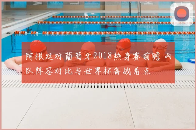 阿根廷对葡萄牙2018热身赛前瞻 两队阵容对比与世界杯备战看点