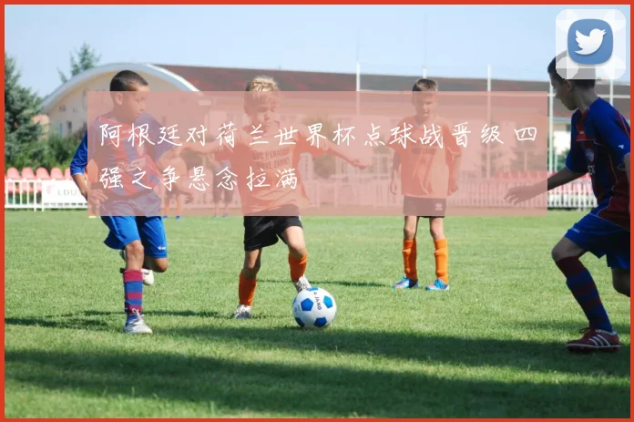 阿根廷对荷兰世界杯点球战晋级 四强之争悬念拉满