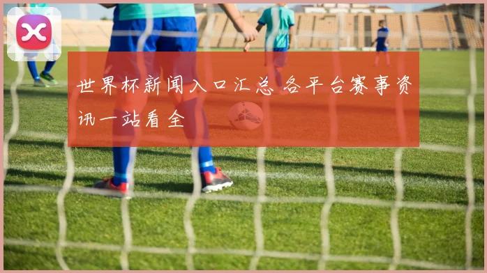世界杯新闻入口汇总 各平台赛事资讯一站看全
