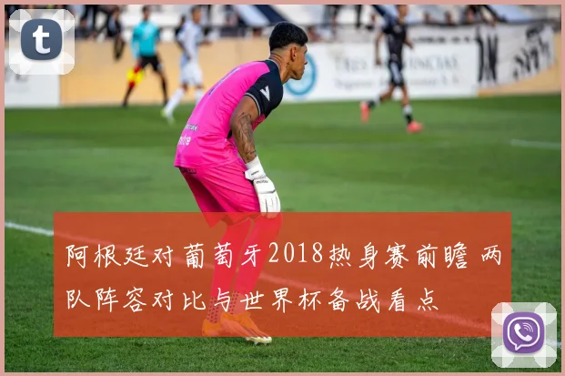 阿根廷对葡萄牙2018热身赛前瞻 两队阵容对比与世界杯备战看点