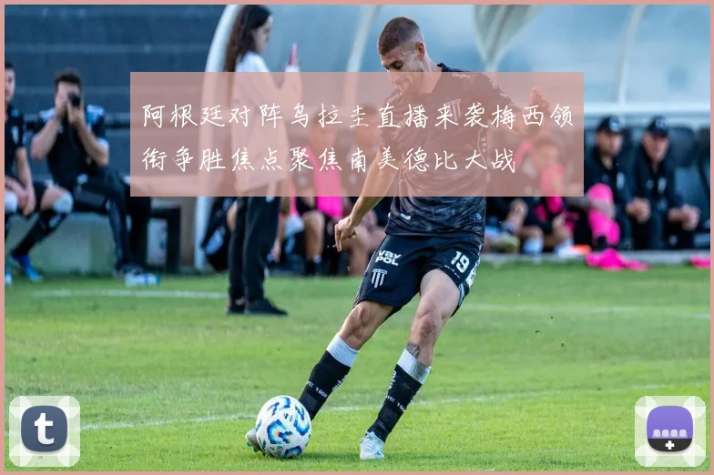 阿根廷对阵乌拉圭直播来袭梅西领衔争胜焦点聚焦南美德比大战