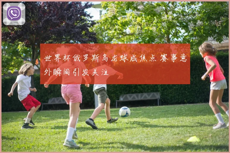 世界杯俄罗斯乌龙球成焦点 赛事意外瞬间引发关注