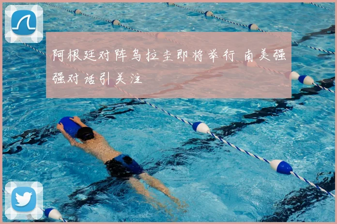 阿根廷对阵乌拉圭即将举行 南美强强对话引关注