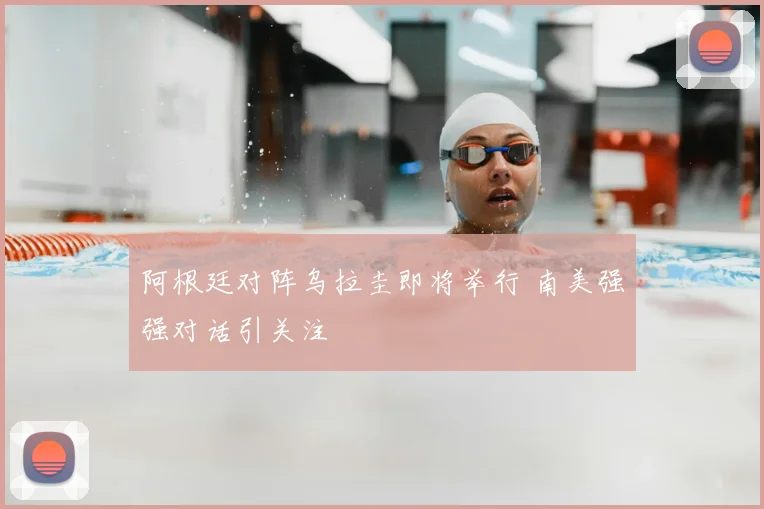 阿根廷对阵乌拉圭即将举行 南美强强对话引关注