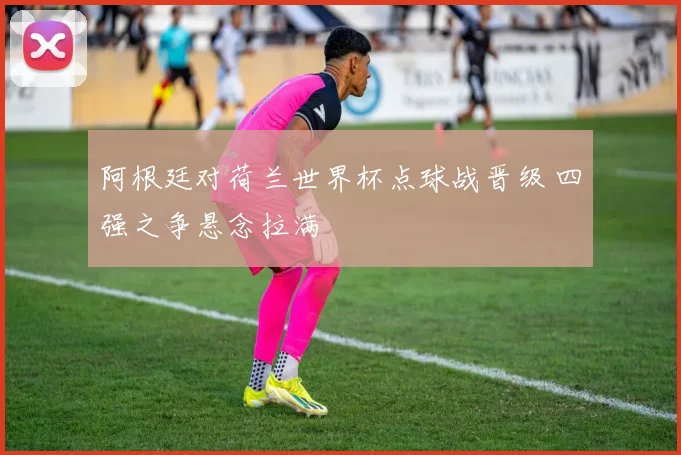 阿根廷对荷兰世界杯点球战晋级 四强之争悬念拉满