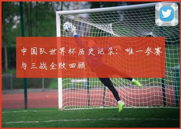 中国队世界杯历史记录:唯一参赛与三战全败回顾