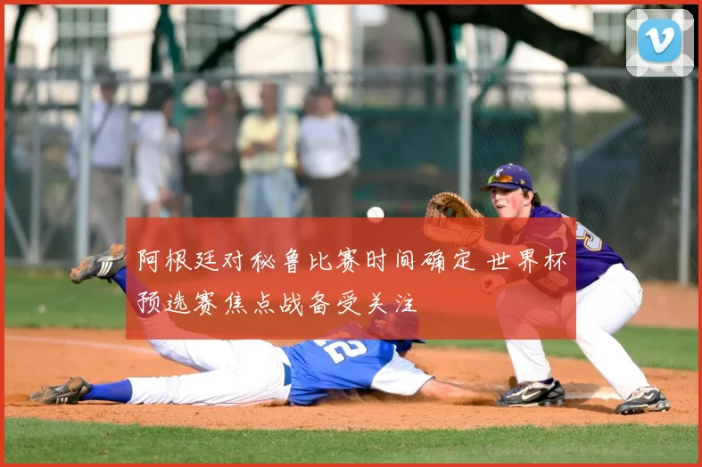 阿根廷对秘鲁比赛时间确定 世界杯预选赛焦点战备受关注