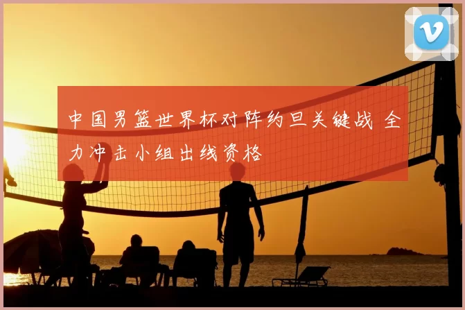 中国男篮世界杯对阵约旦关键战 全力冲击小组出线资格