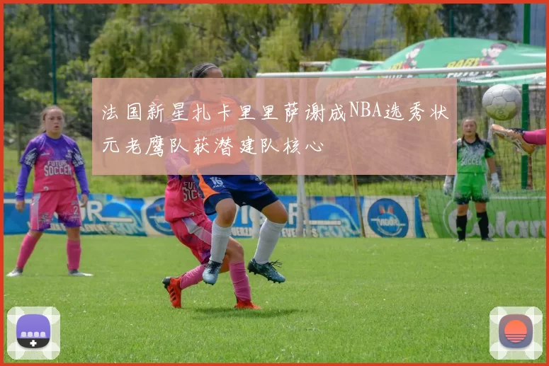 法国新星扎卡里里萨谢成NBA选秀状元老鹰队获潜建队核心
