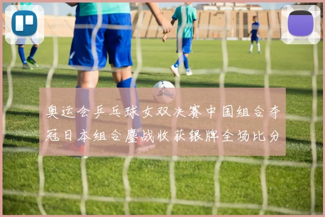 奥运会乒乓球女双决赛中国组合夺冠日本组合鏖战收获银牌全场比分