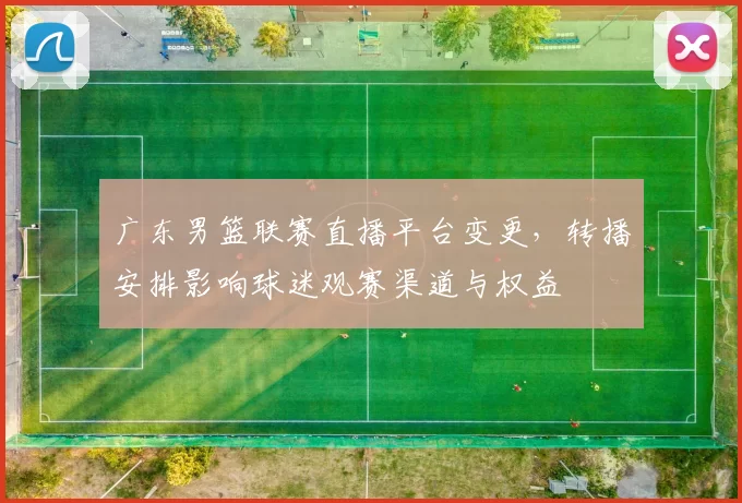 广东男篮联赛直播平台变更,转播安排影响球迷观赛渠道与权益