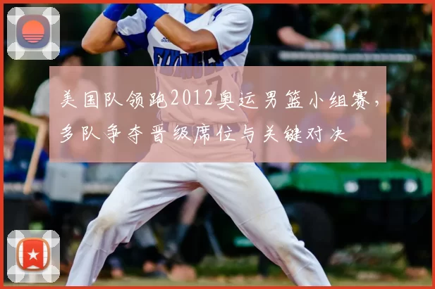 美国队领跑2012奥运男篮小组赛,多队争夺晋级席位与关键对决