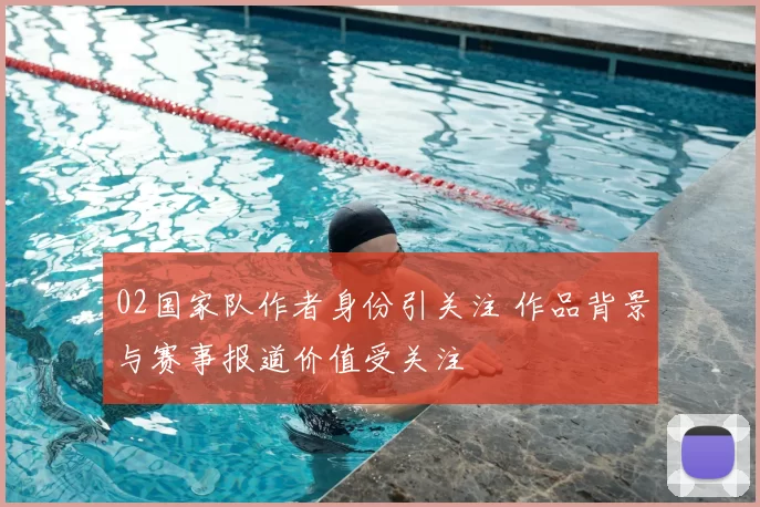 02国家队作者身份引关注 作品背景与赛事报道价值受关注