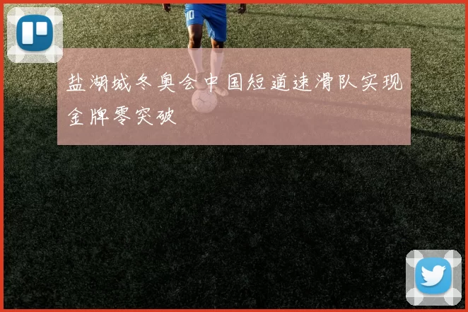 盐湖城冬奥会中国短道速滑队实现金牌零突破