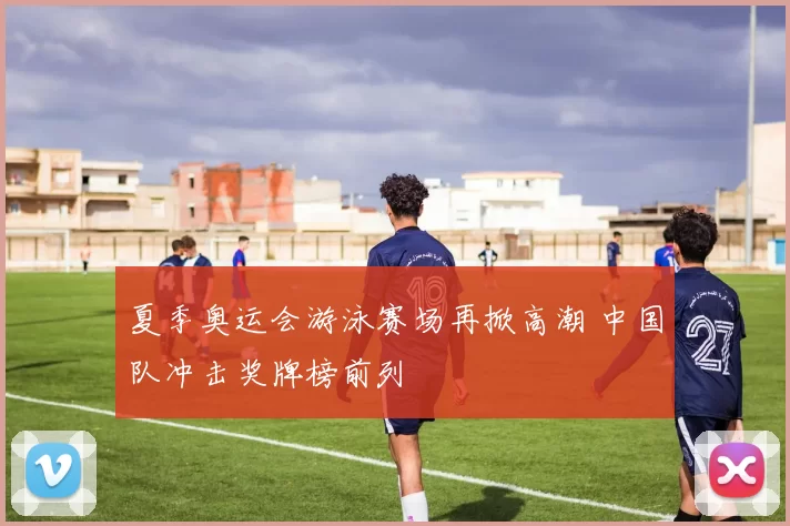 夏季奥运会游泳赛场再掀高潮 中国队冲击奖牌榜前列