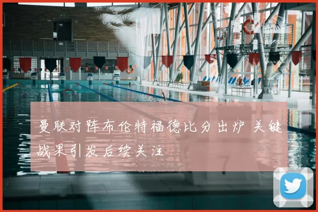 曼联对阵布伦特福德比分出炉 关键战果引发后续关注