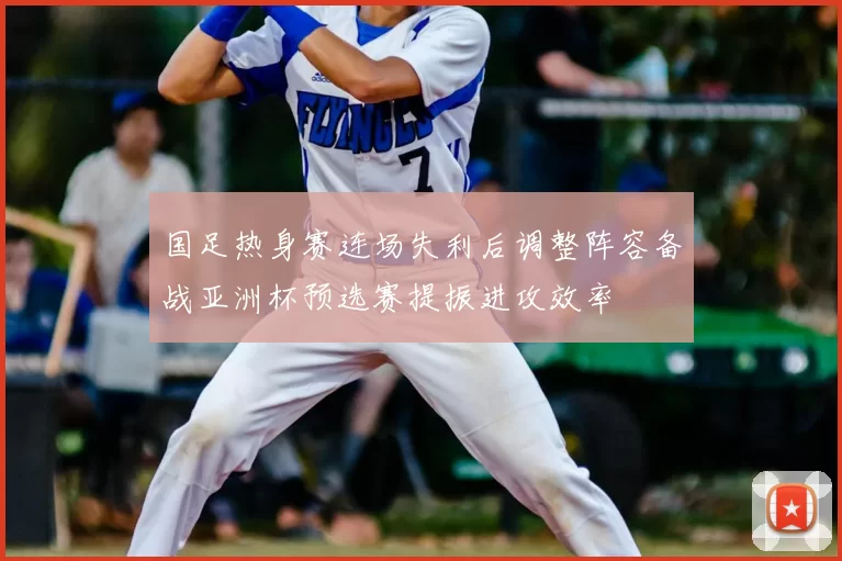 国足热身赛连场失利后调整阵容备战亚洲杯预选赛提振进攻效率