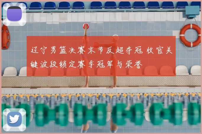 辽宁男篮决赛末节反超夺冠 收官关键波段锁定赛季冠军与荣誉