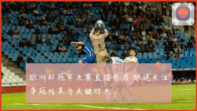 欧洲杯冠军决赛直播开启 球迷关注争冠结果与关键对决