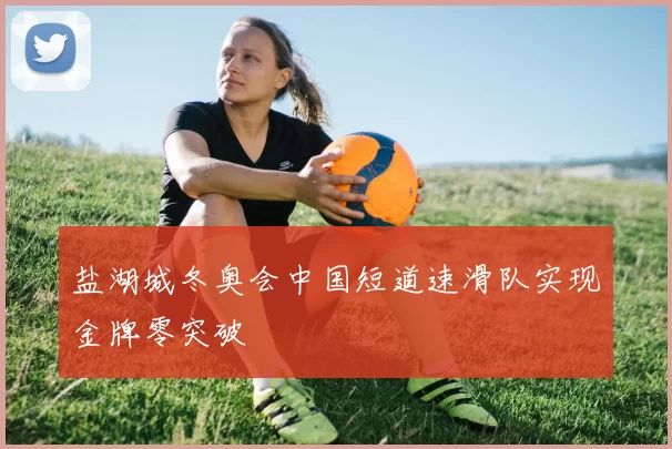 盐湖城冬奥会中国短道速滑队实现金牌零突破