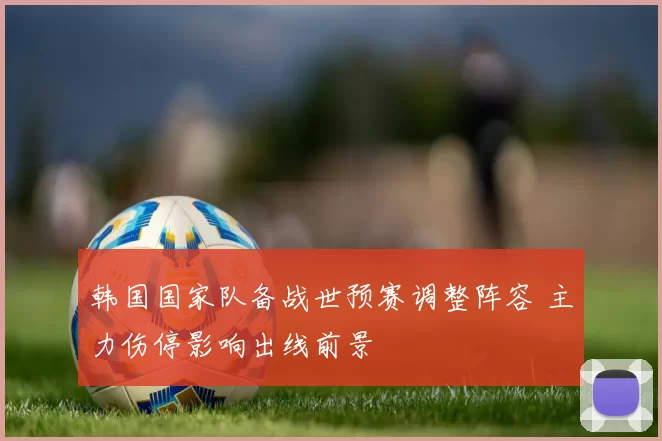 韩国国家队备战世预赛调整阵容 主力伤停影响出线前景