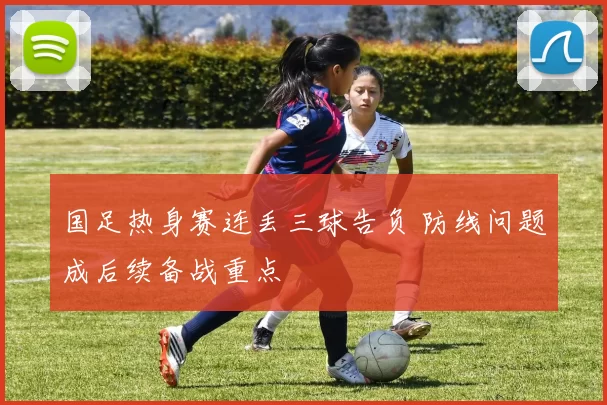 国足热身赛连丢三球告负 防线问题成后续备战重点