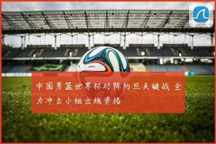 中国男篮世界杯对阵约旦关键战 全力冲击小组出线资格