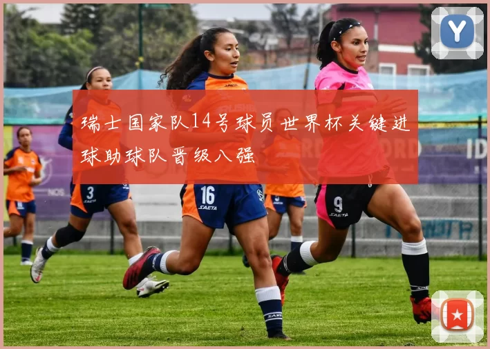 瑞士国家队14号球员世界杯关键进球助球队晋级八强
