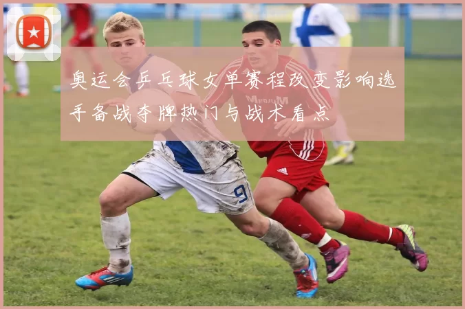 奥运会乒乓球女单赛程改变影响选手备战夺牌热门与战术看点