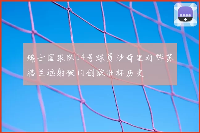 瑞士国家队14号球员沙奇里对阵苏格兰远射破门创欧洲杯历史