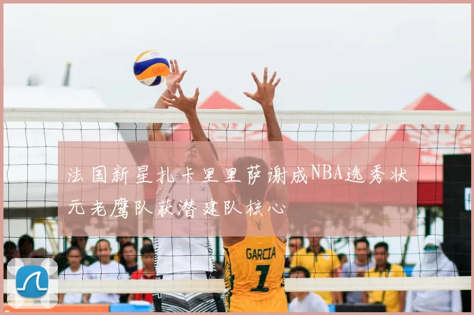 法国新星扎卡里里萨谢成NBA选秀状元老鹰队获潜建队核心