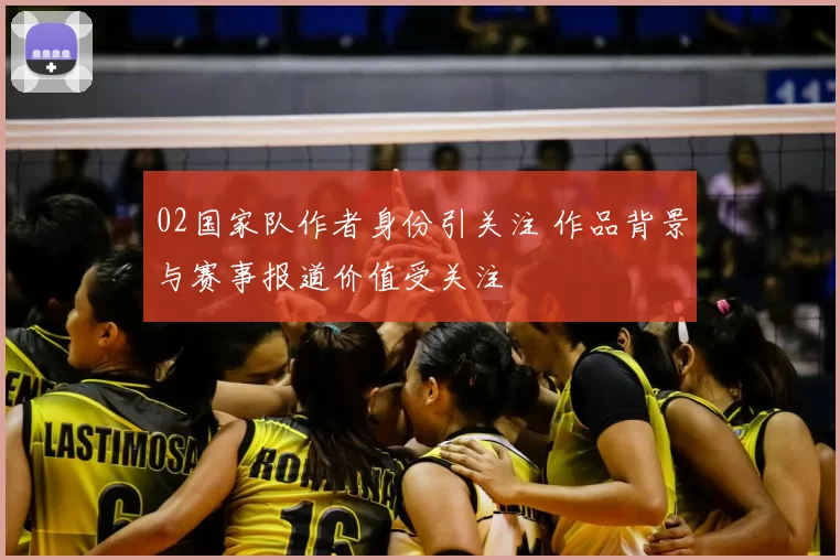 02国家队作者身份引关注 作品背景与赛事报道价值受关注