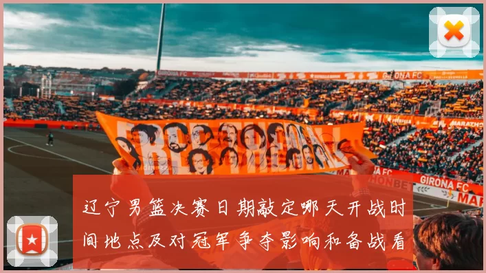 辽宁男篮决赛日期敲定哪天开战时间地点及对冠军争夺影响和备战看点