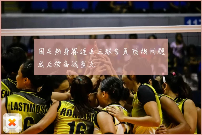国足热身赛连丢三球告负 防线问题成后续备战重点