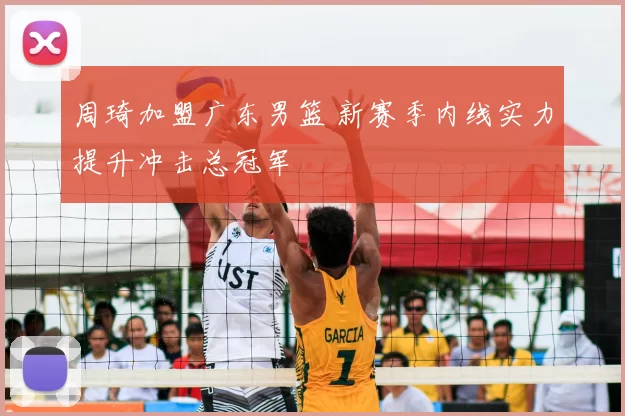 周琦加盟广东男篮 新赛季内线实力提升冲击总冠军