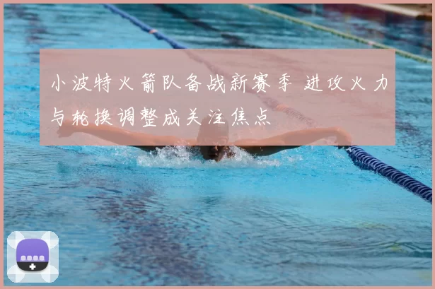 小波特火箭队备战新赛季 进攻火力与轮换调整成关注焦点